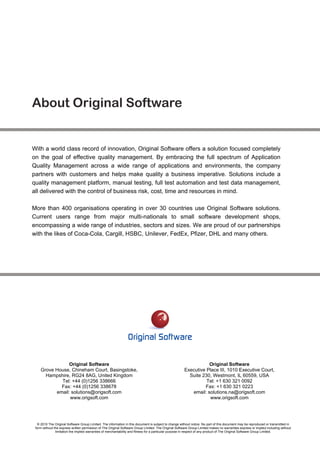 About Original Software


With a world class record of innovation, Original Software offers a solution focused completely
on the goal of effective quality management. By embracing the full spectrum of Application
Quality Management across a wide range of applications and environments, the company
partners with customers and helps make quality a business imperative. Solutions include a
quality management platform, manual testing, full test automation and test data management,
all delivered with the control of business risk, cost, time and resources in mind.

More than 400 organisations operating in over 30 countries use Original Software solutions.
Current users range from major multi-nationals to small software development shops,
encompassing a wide range of industries, sectors and sizes. We are proud of our partnerships
with the likes of Coca-Cola, Cargill, HSBC, Unilever, FedEx, Pfizer, DHL and many others.




                Original Software                                                                                 Original Software
    Grove House, Chineham Court, Basingstoke,                                                          Executive Place III, 1010 Executive Court,
      Hampshire, RG24 8AG, United Kingdom                                                                Suite 230, Westmont, IL 60559, USA
            Tel: +44 (0)1256 338666                                                                              Tel: +1 630 321 0092
            Fax: +44 (0)1256 338678                                                                             Fax: +1 630 321 0223
          email: solutions@origsoft.com                                                                   email: solutions.na@origsoft.com
                www.origsoft.com                                                                                  www.origsoft.com




  © 2010 The Original Software Group Limited. The information in this document is subject to change without notice. No part of this document may be reproduced or transmitted in
 form without the express written permission of The Original Software Group Limited. The Original Software Group Limited makes no warranties express or implied including without
               limitation the implied warranties of merchantability and fitness for a particular purpose in respect of any product of The Original Software Group Limited.
 