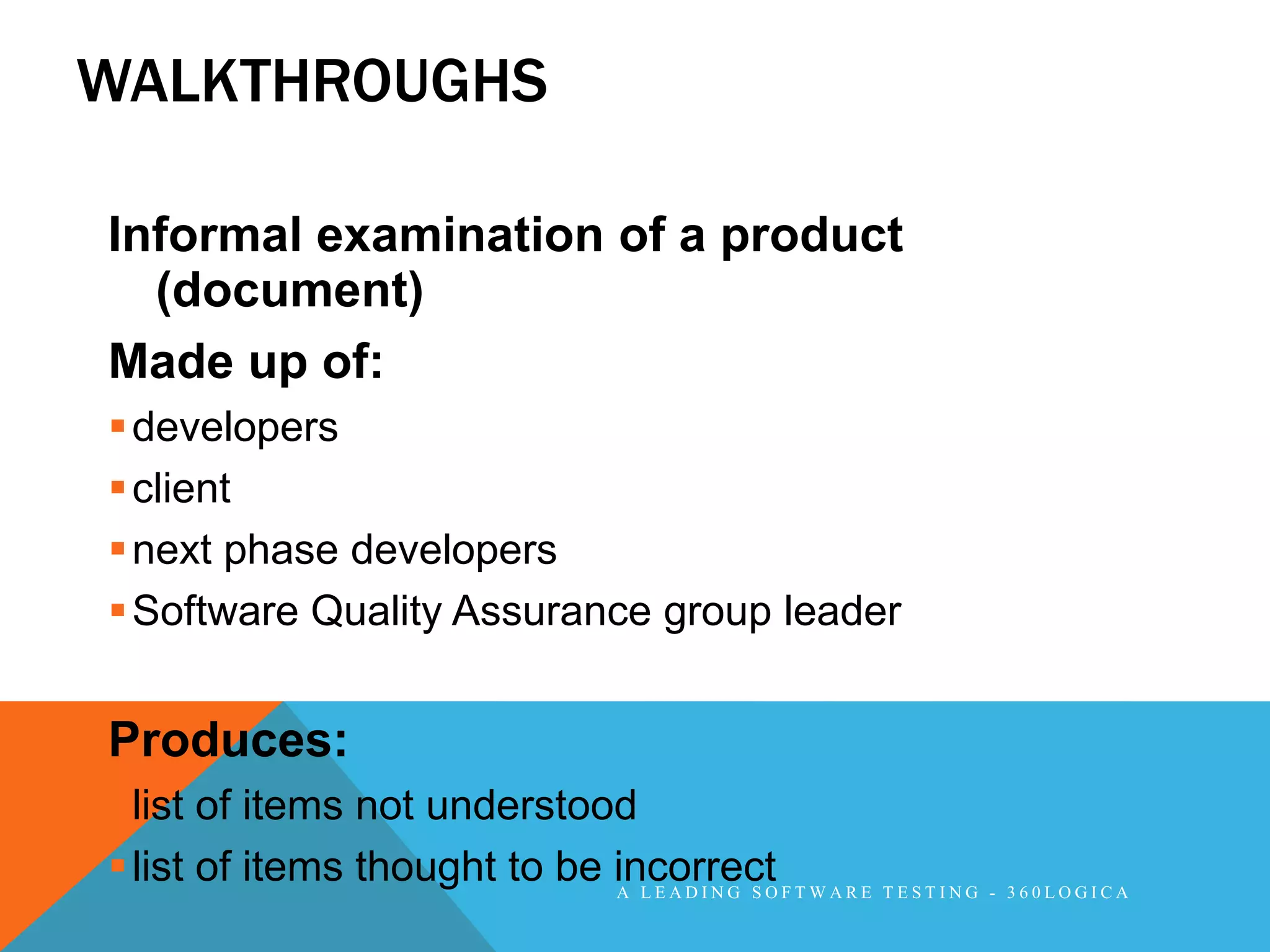 WALKTHROUGHS

Informal examination of a product
  (document)
Made up of:
 developers
 client
 next phase developers
 Software Quality Assurance group leader


Produces:
 list of items not understood
 list of items thought to be incorrect F T W A R E T E S T I N G - 3 6 0 L O G I C A
                              A LEADING SO
 