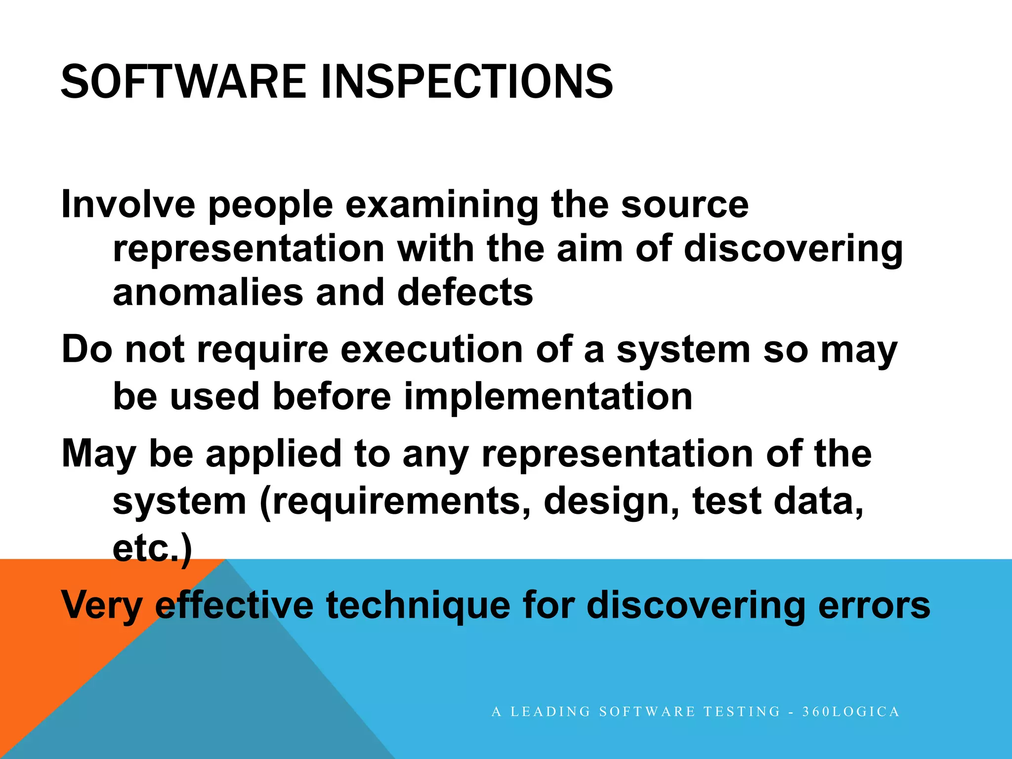 SOFTWARE INSPECTIONS

Involve people examining the source
   representation with the aim of discovering
   anomalies and defects
Do not require execution of a system so may
   be used before implementation
May be applied to any representation of the
   system (requirements, design, test data,
   etc.)
Very effective technique for discovering errors

                       A LEADING SOFTWARE TESTING - 360LOGICA
 