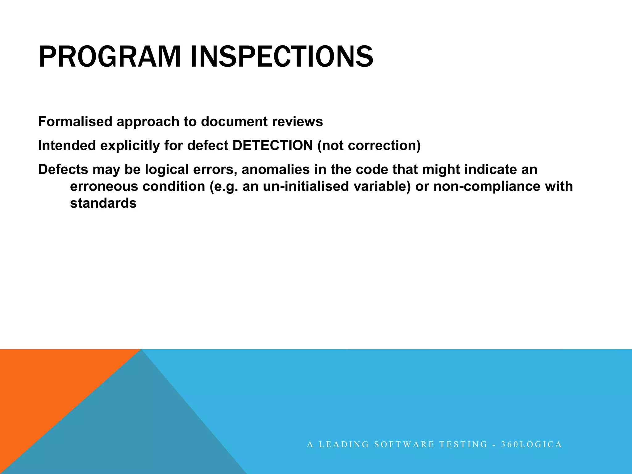 PROGRAM INSPECTIONS
Formalised approach to document reviews
Intended explicitly for defect DETECTION (not correction)
Defects may be logical errors, anomalies in the code that might indicate an
    erroneous condition (e.g. an un-initialised variable) or non-compliance with
    standards




                                        A LEADING SOFTWARE TESTING - 360LOGICA
 