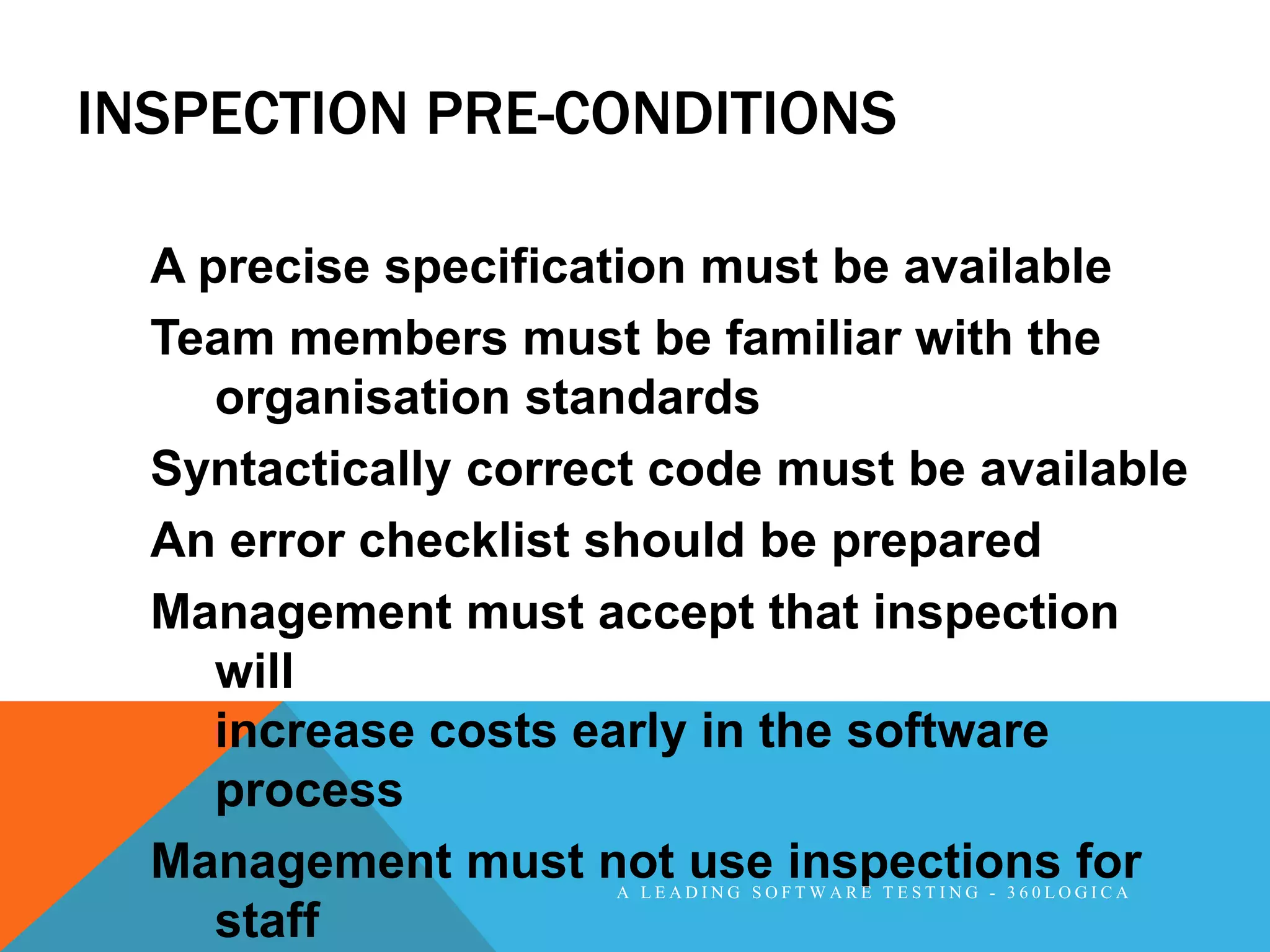 INSPECTION PRE-CONDITIONS

  A precise specification must be available
  Team members must be familiar with the
     organisation standards
  Syntactically correct code must be available
  An error checklist should be prepared
  Management must accept that inspection
     will
     increase costs early in the software
     process
  Management must not use inspections for
                     A LEADING SOFTWARE TESTING - 360LOGICA

     staff
 