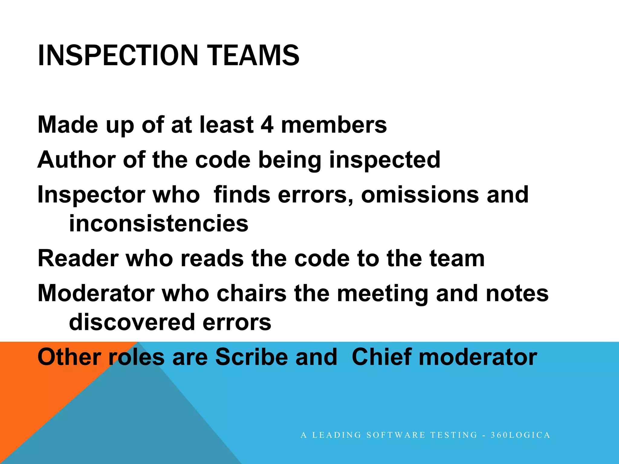 INSPECTION TEAMS

Made up of at least 4 members
Author of the code being inspected
Inspector who finds errors, omissions and
   inconsistencies
Reader who reads the code to the team
Moderator who chairs the meeting and notes
   discovered errors
Other roles are Scribe and Chief moderator


                     A LEADING SOFTWARE TESTING - 360LOGICA
 