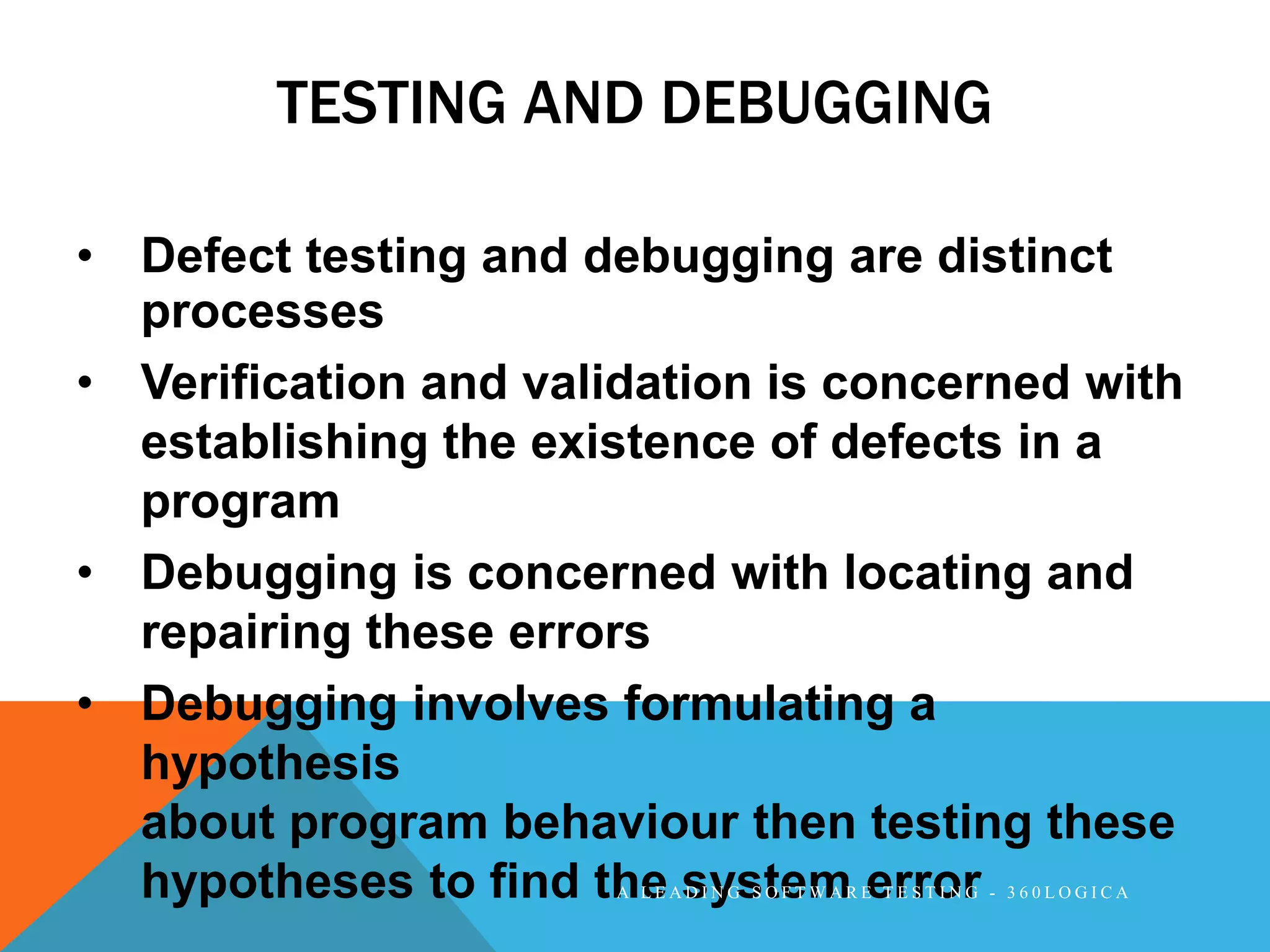 TESTING AND DEBUGGING

• Defect testing and debugging are distinct
  processes
• Verification and validation is concerned with
  establishing the existence of defects in a
  program
• Debugging is concerned with locating and
  repairing these errors
• Debugging involves formulating a
  hypothesis
  about program behaviour then testing these
  hypotheses to find the system error
                      A LEADING SOFTWARE TESTING - 360LOGICA
 