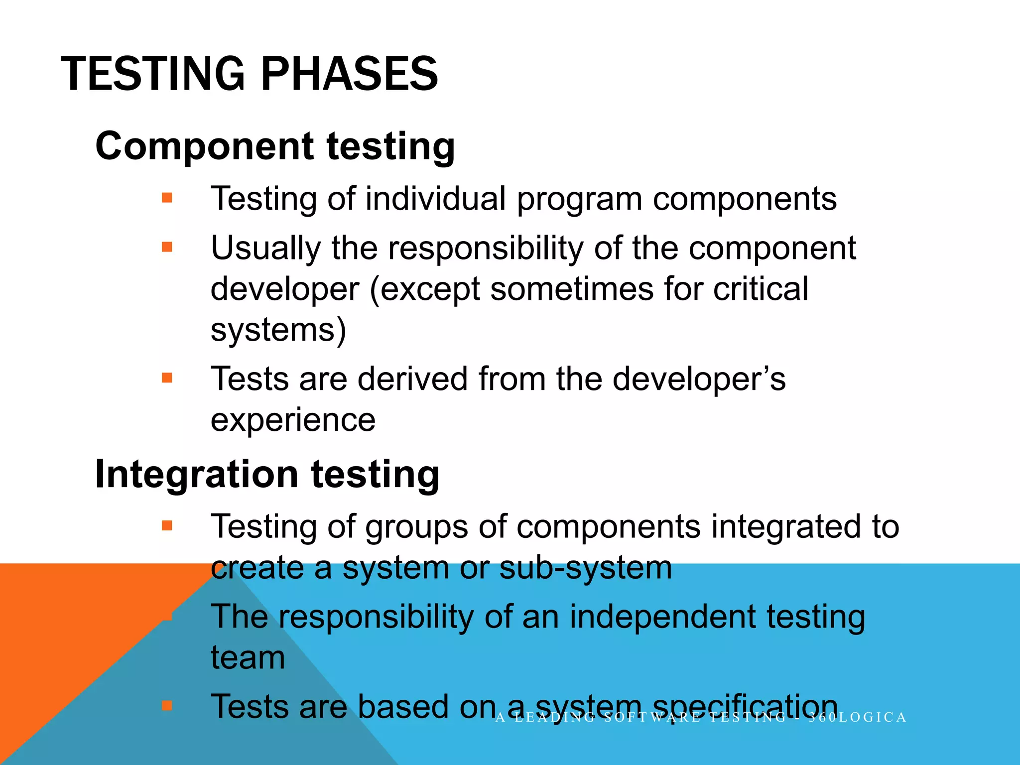 TESTING PHASES
 Component testing
       Testing of individual program components
       Usually the responsibility of the component
        developer (except sometimes for critical
        systems)
       Tests are derived from the developer’s
        experience
 Integration testing
       Testing of groups of components integrated to
        create a system or sub-system
       The responsibility of an independent testing
        team
       Tests are based onA aEsystemT W A R E T E S T I N G - 3 6 0 L O G I C A
                             L A D I N G S O F specification
 