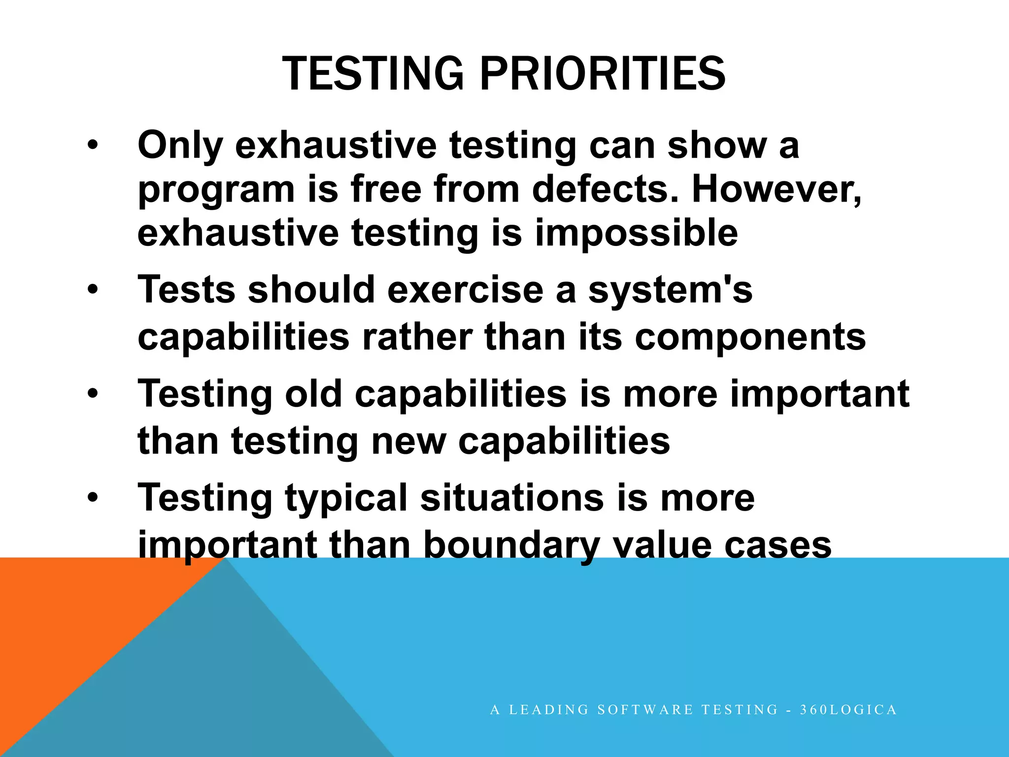 TESTING PRIORITIES
• Only exhaustive testing can show a
  program is free from defects. However,
  exhaustive testing is impossible
• Tests should exercise a system's
  capabilities rather than its components
• Testing old capabilities is more important
  than testing new capabilities
• Testing typical situations is more
  important than boundary value cases


                     A LEADING SOFTWARE TESTING - 360LOGICA
 