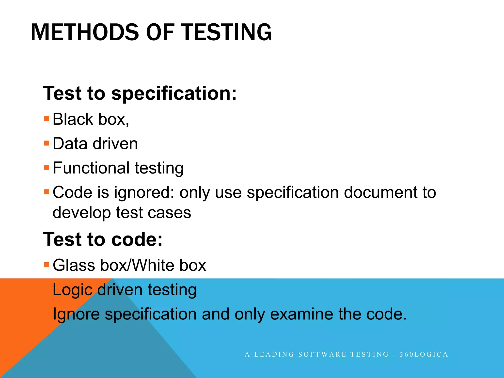 METHODS OF TESTING

Test to specification:
 Black box,
 Data driven
 Functional testing
 Code is ignored: only use specification document to
  develop test cases
Test to code:
 Glass box/White box
 Logic driven testing
 Ignore specification and only examine the code.

                           A LEADING SOFTWARE TESTING - 360LOGICA
 