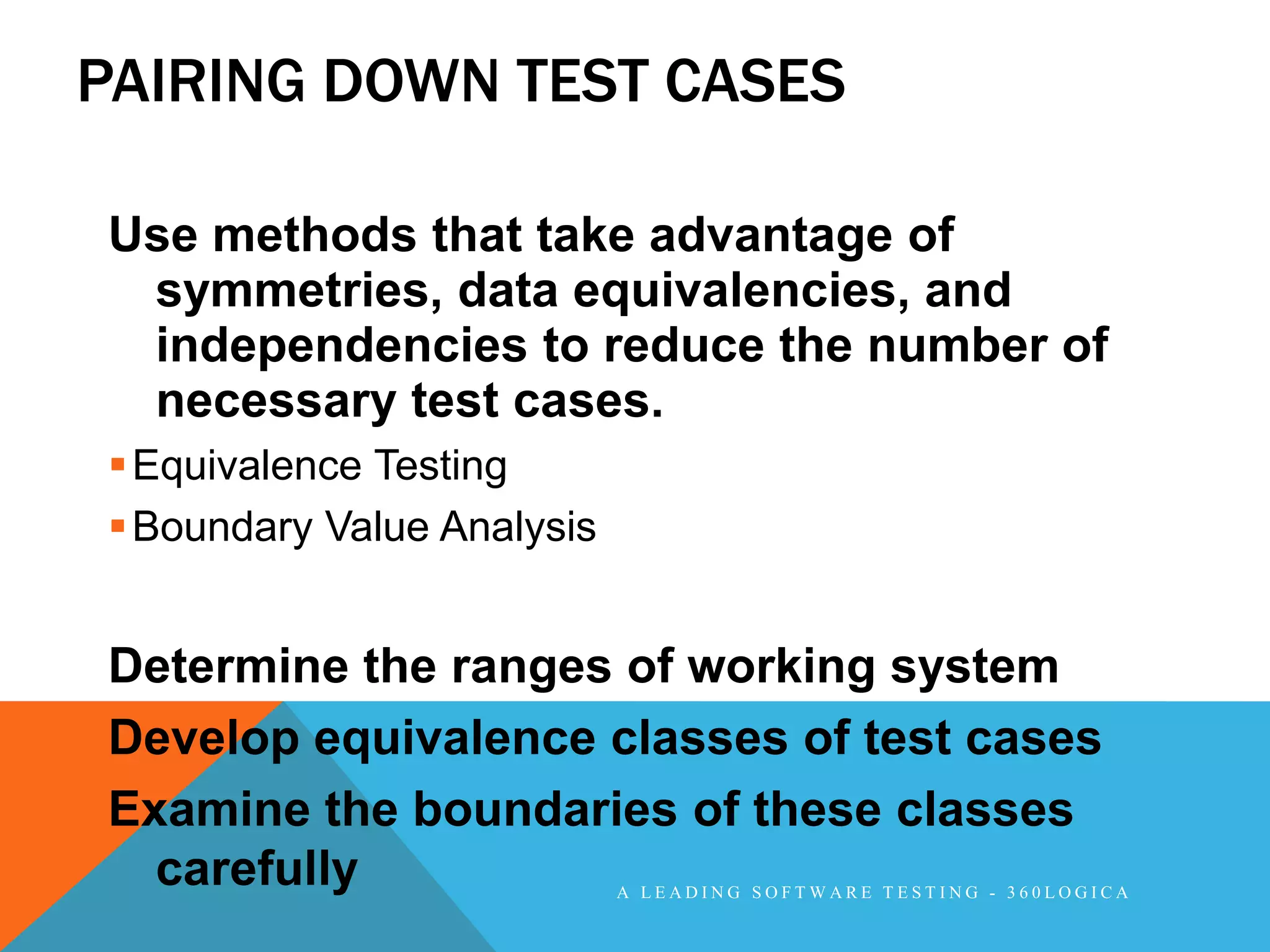 PAIRING DOWN TEST CASES

Use methods that take advantage of
 symmetries, data equivalencies, and
 independencies to reduce the number of
 necessary test cases.
 Equivalence Testing
 Boundary Value Analysis


Determine the ranges of working system
Develop equivalence classes of test cases
Examine the boundaries of these classes
  carefully                 A LEADING SOFTWARE TESTING - 360LOGICA
 