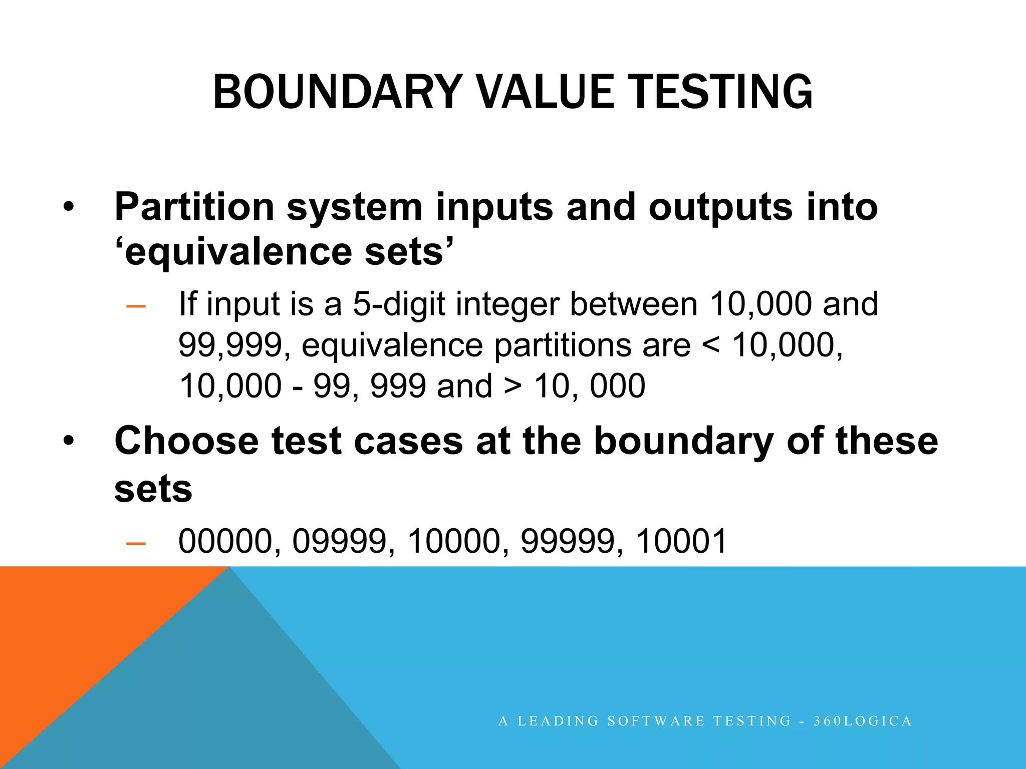 BOUNDARY VALUE TESTING

• Partition system inputs and outputs into
  „equivalence sets‟
   – If input is a 5-digit integer between 10,000 and
     99,999, equivalence partitions are < 10,000,
     10,000 - 99, 999 and > 10, 000
• Choose test cases at the boundary of these
  sets
   – 00000, 09999, 10000, 99999, 10001




                           A LEADING SOFTWARE TESTING - 360LOGICA
 