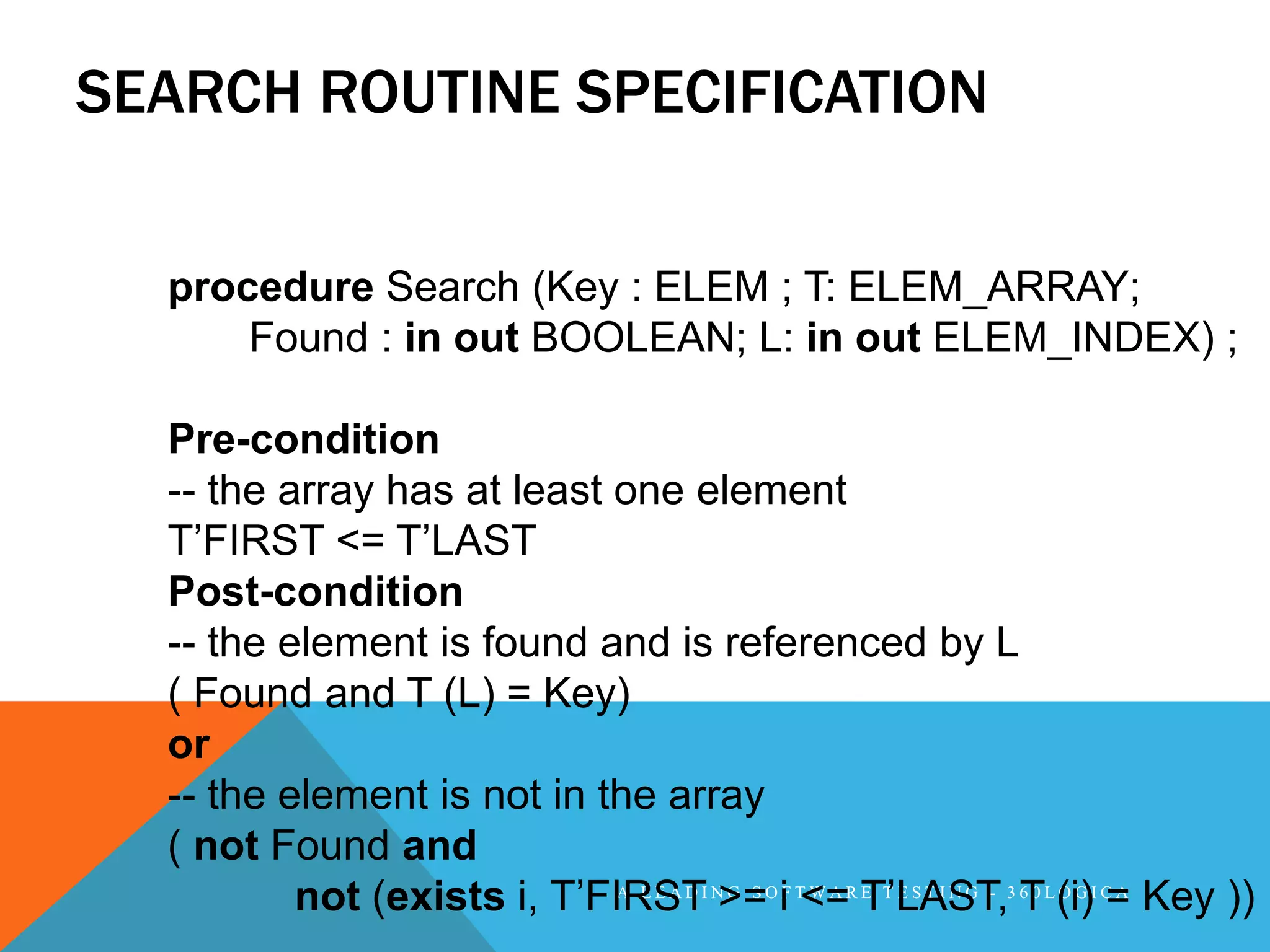 SEARCH ROUTINE SPECIFICATION

  procedure Search (Key : ELEM ; T: ELEM_ARRAY;
      Found : in out BOOLEAN; L: in out ELEM_INDEX) ;

  Pre-condition
  -- the array has at least one element
  T’FIRST <= T’LAST
  Post-condition
  -- the element is found and is referenced by L
  ( Found and T (L) = Key)
  or
  -- the element is not in the array
  ( not Found and
          not (exists i, T’FIRSTI N>=O iF T<=R T’LAST,3 6 0 L (i)I C= Key ))
                            A LEAD G S     WA E TESTING -
                                                          T OG A
 
