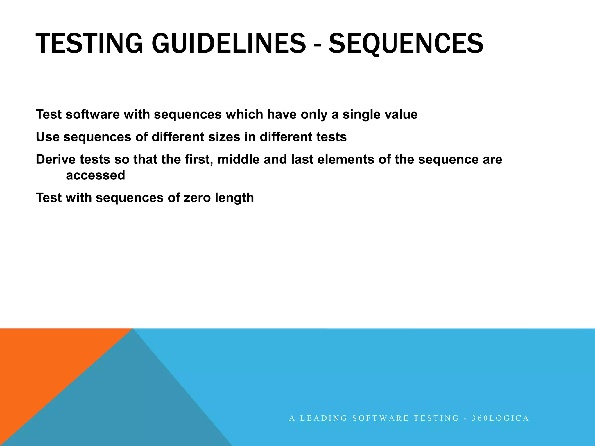 TESTING GUIDELINES - SEQUENCES

Test software with sequences which have only a single value
Use sequences of different sizes in different tests
Derive tests so that the first, middle and last elements of the sequence are
     accessed
Test with sequences of zero length




                                         A LEADING SOFTWARE TESTING - 360LOGICA
 