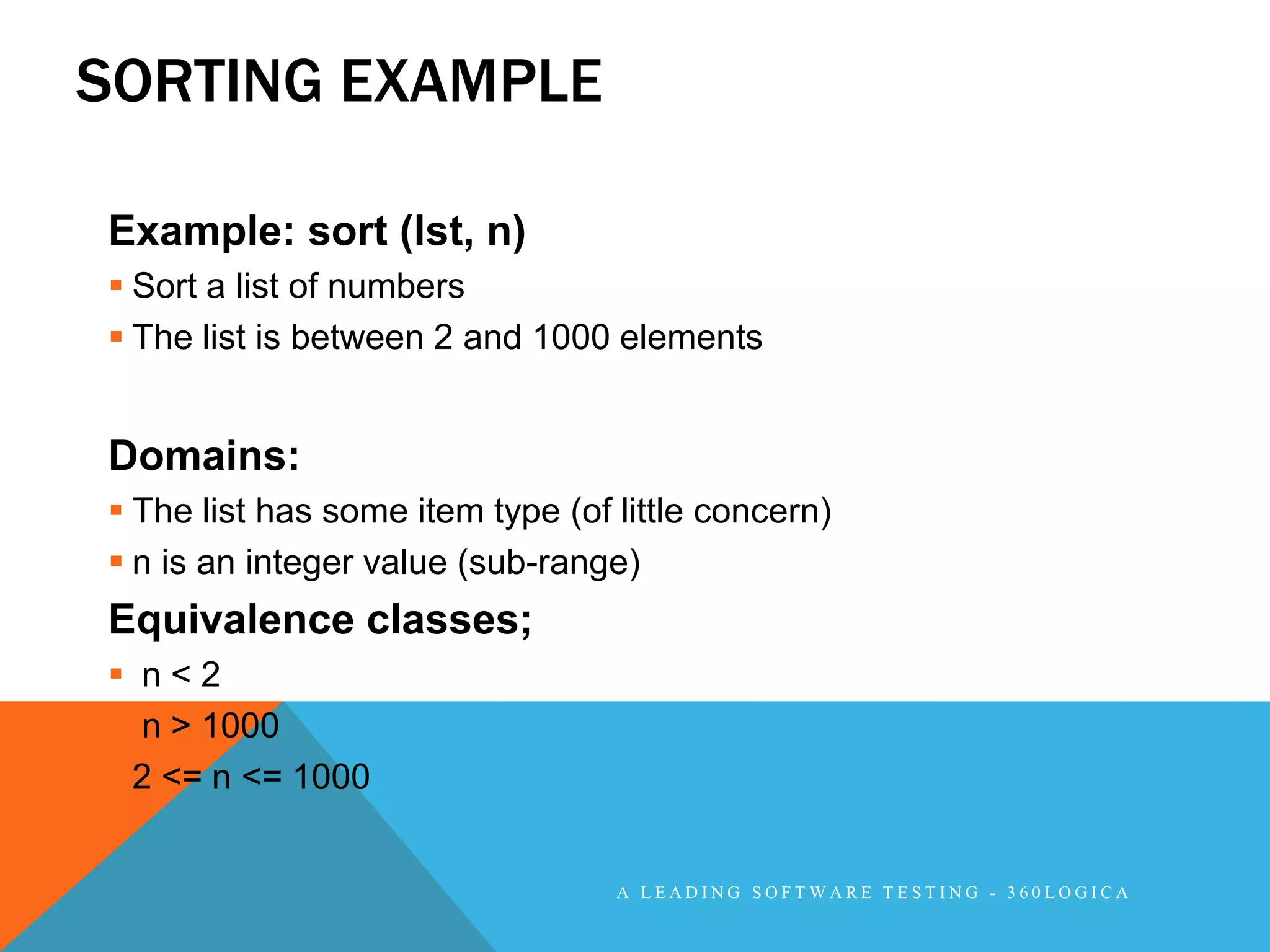 SORTING EXAMPLE

Example: sort (lst, n)
 Sort a list of numbers
 The list is between 2 and 1000 elements


Domains:
 The list has some item type (of little concern)
 n is an integer value (sub-range)
Equivalence classes;
 n<2
 n > 1000
 2 <= n <= 1000


                                  A LEADING SOFTWARE TESTING - 360LOGICA
 