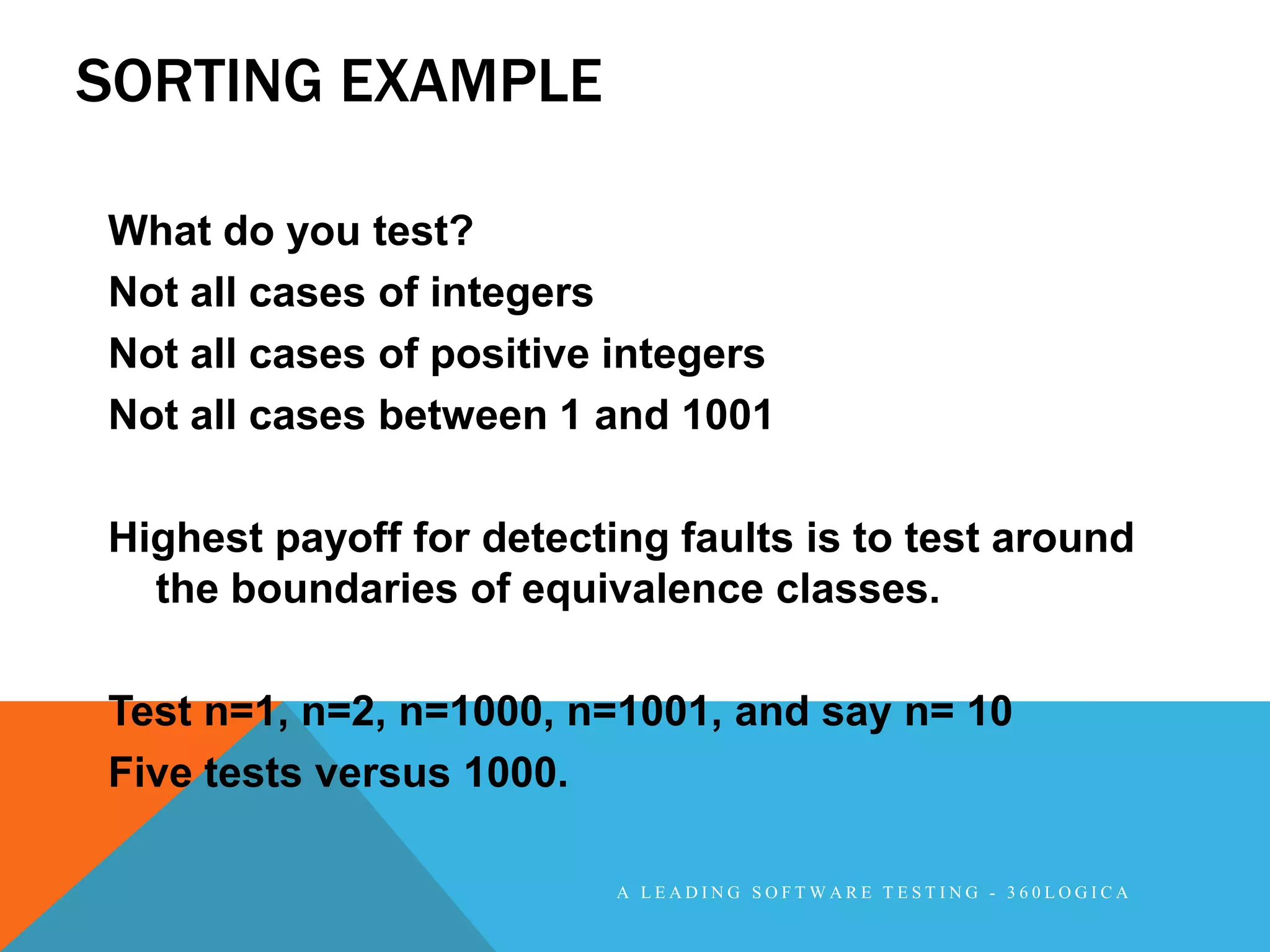 SORTING EXAMPLE

What do you test?
Not all cases of integers
Not all cases of positive integers
Not all cases between 1 and 1001

Highest payoff for detecting faults is to test around
  the boundaries of equivalence classes.

Test n=1, n=2, n=1000, n=1001, and say n= 10
Five tests versus 1000.

                          A LEADING SOFTWARE TESTING - 360LOGICA
 