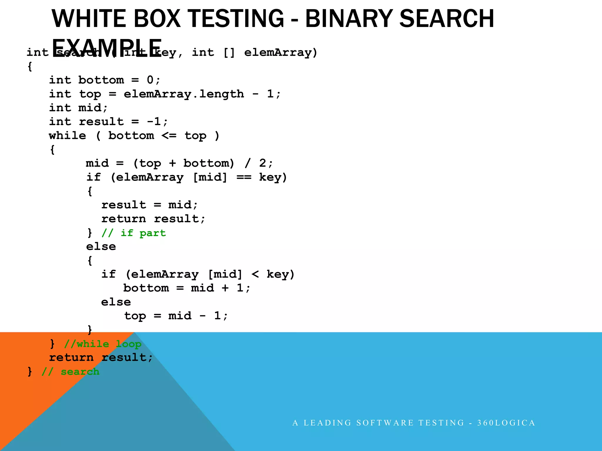 WHITE BOX TESTING - BINARY SEARCH
int EXAMPLE
    search ( int key, int [] elemArray)
{
   int bottom = 0;
   int top = elemArray.length - 1;
   int mid;
   int result = -1;
   while ( bottom <= top )
   {
        mid = (top + bottom) / 2;
        if (elemArray [mid] == key)
        {
           result = mid;
           return result;
        } // if part
        else
        {
           if (elemArray [mid] < key)
              bottom = mid + 1;
           else
              top = mid - 1;
        }
   } //while loop
   return result;
} // search



                                    A LEADING SOFTWARE TESTING - 360LOGICA
 