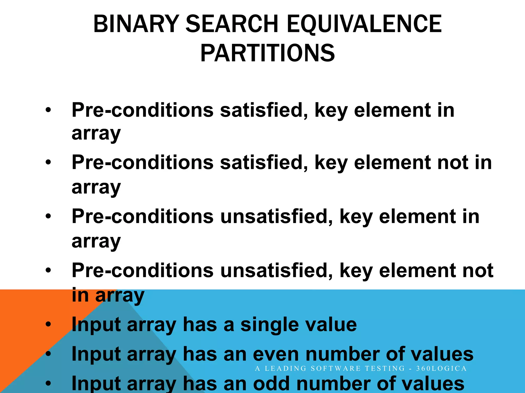 BINARY SEARCH EQUIVALENCE
            PARTITIONS

• Pre-conditions satisfied, key element in
  array
• Pre-conditions satisfied, key element not in
  array
• Pre-conditions unsatisfied, key element in
  array
• Pre-conditions unsatisfied, key element not
  in array
• Input array has a single value
• Input array has an even number of values
                     A LEADING SOFTWARE TESTING - 360LOGICA

• Input array has an odd number of values
 
