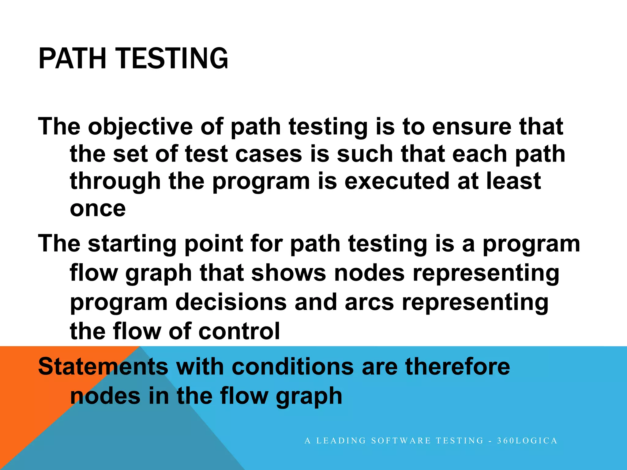 PATH TESTING

The objective of path testing is to ensure that
   the set of test cases is such that each path
   through the program is executed at least
   once
The starting point for path testing is a program
   flow graph that shows nodes representing
   program decisions and arcs representing
   the flow of control
Statements with conditions are therefore
   nodes in the flow graph
                       A LEADING SOFTWARE TESTING - 360LOGICA
 