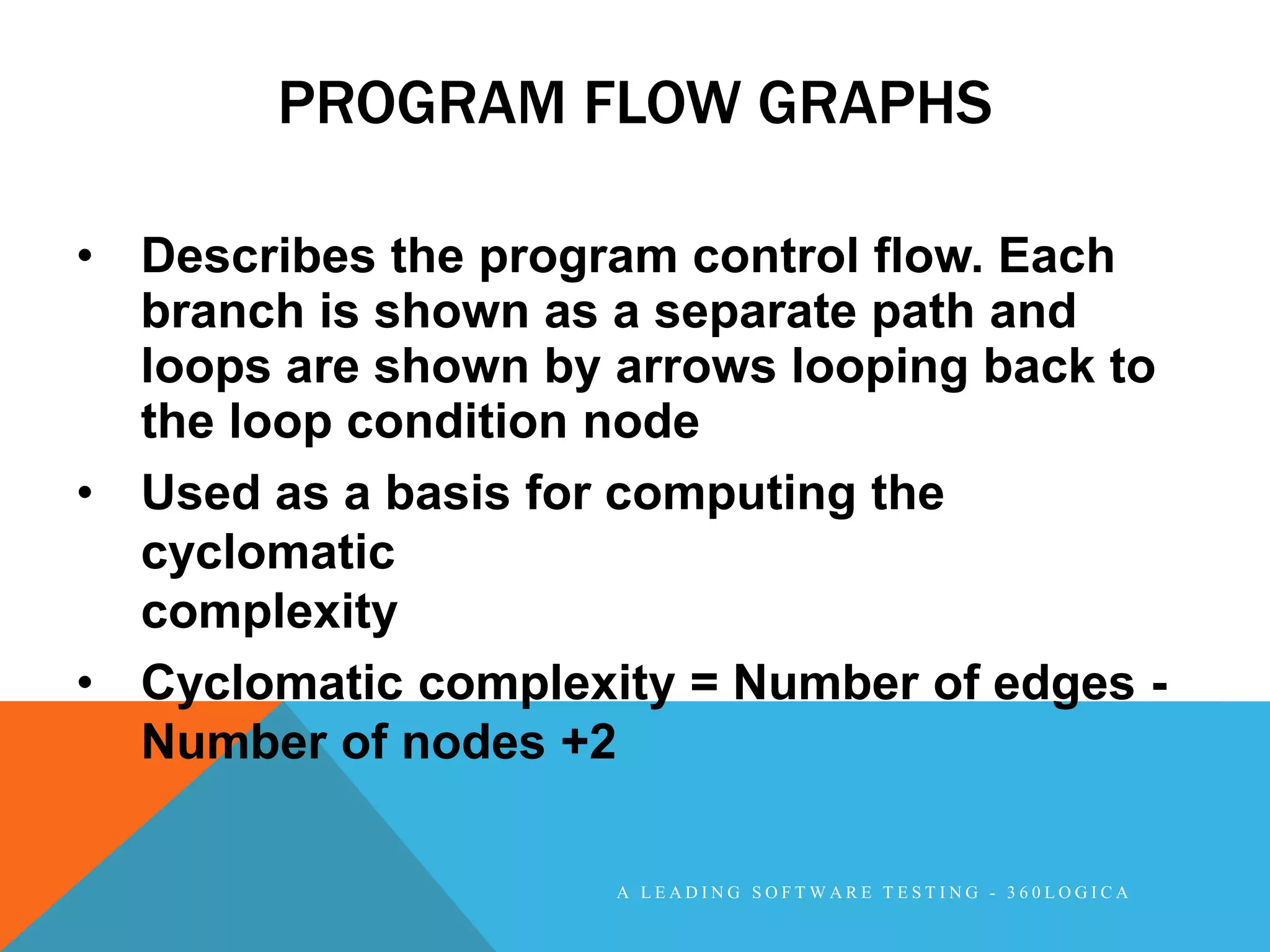 PROGRAM FLOW GRAPHS

• Describes the program control flow. Each
  branch is shown as a separate path and
  loops are shown by arrows looping back to
  the loop condition node
• Used as a basis for computing the
  cyclomatic
  complexity
• Cyclomatic complexity = Number of edges -
  Number of nodes +2

                     A LEADING SOFTWARE TESTING - 360LOGICA
 