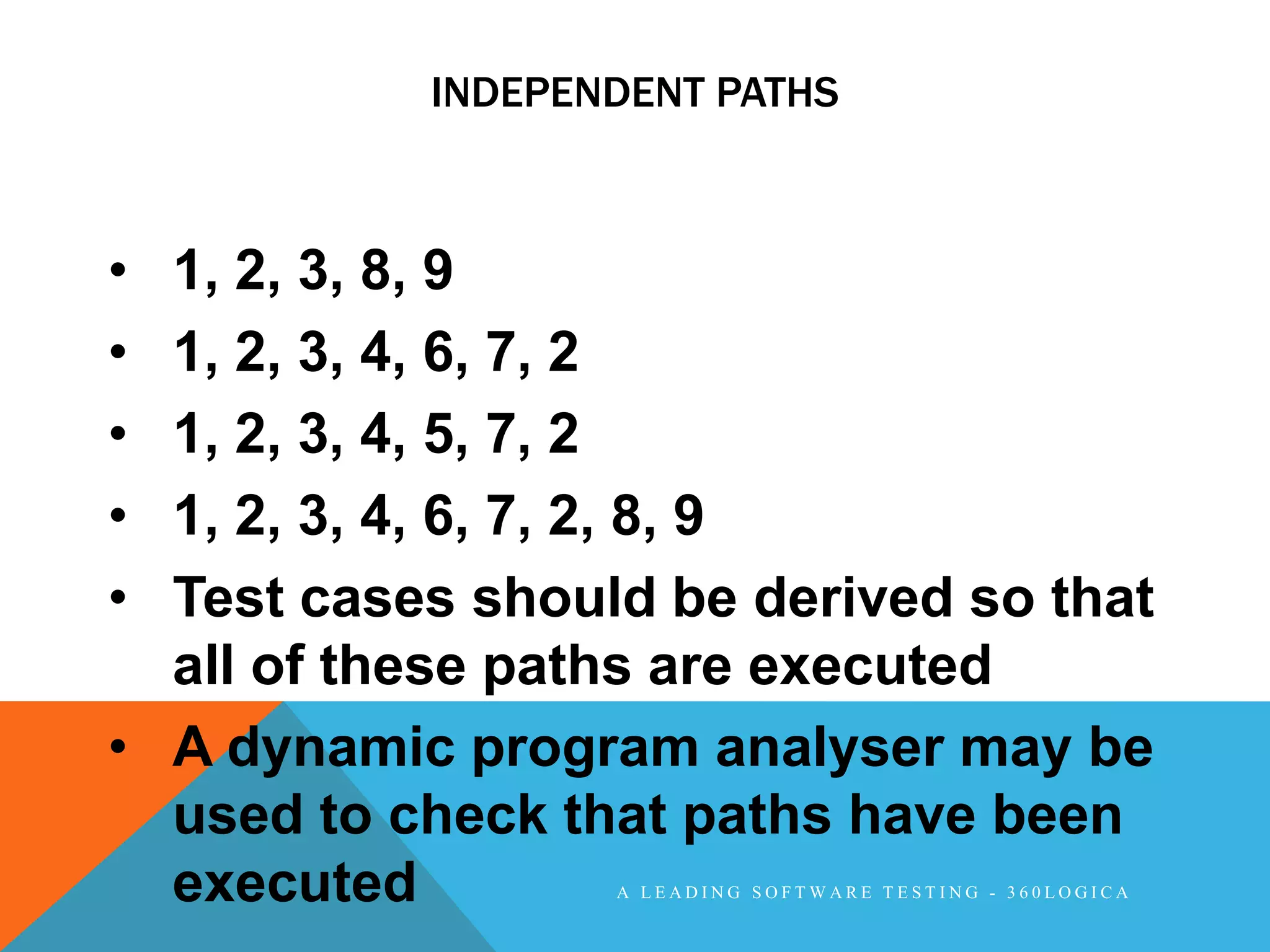 INDEPENDENT PATHS



• 1, 2, 3, 8, 9
• 1, 2, 3, 4, 6, 7, 2
• 1, 2, 3, 4, 5, 7, 2
• 1, 2, 3, 4, 6, 7, 2, 8, 9
• Test cases should be derived so that
  all of these paths are executed
• A dynamic program analyser may be
  used to check that paths have been
  executed        A LEADING SOFTWARE TESTING - 360LOGICA
 