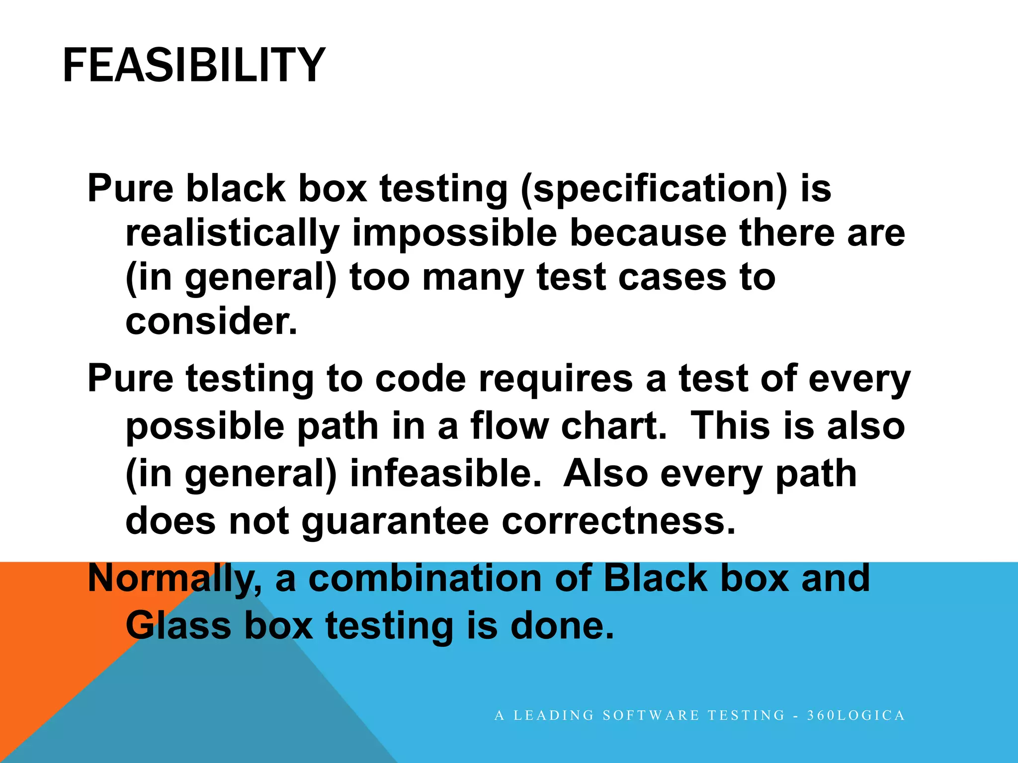 FEASIBILITY

 Pure black box testing (specification) is
  realistically impossible because there are
  (in general) too many test cases to
  consider.
 Pure testing to code requires a test of every
  possible path in a flow chart. This is also
  (in general) infeasible. Also every path
  does not guarantee correctness.
 Normally, a combination of Black box and
  Glass box testing is done.

                       A LEADING SOFTWARE TESTING - 360LOGICA
 