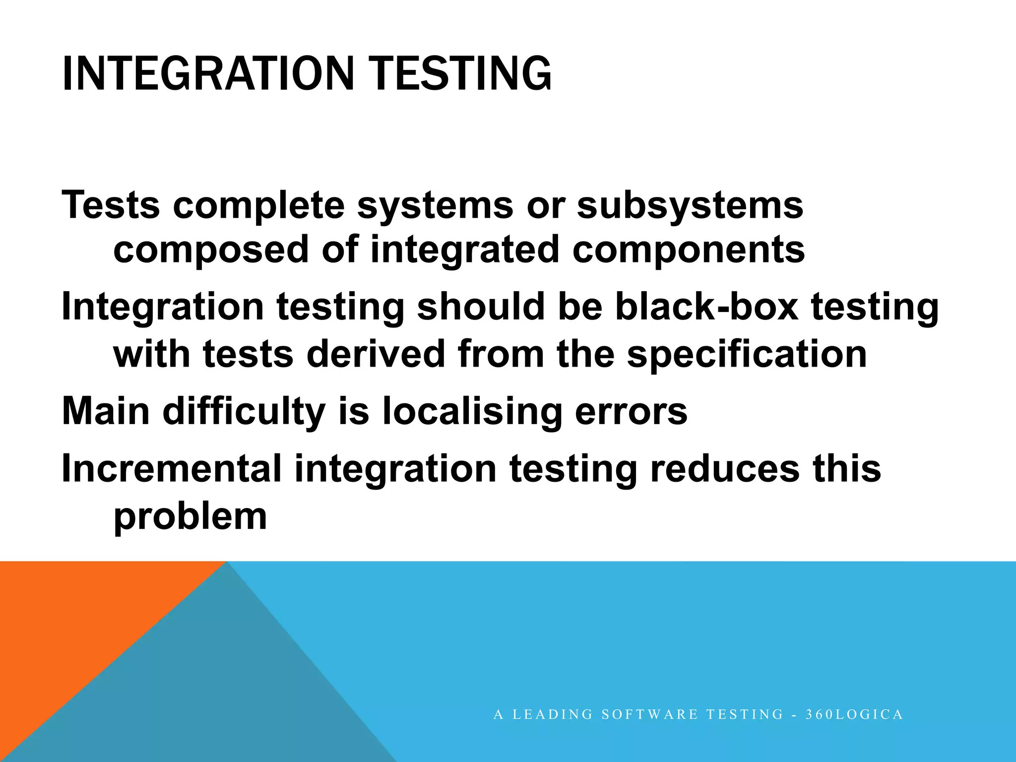 INTEGRATION TESTING

Tests complete systems or subsystems
   composed of integrated components
Integration testing should be black-box testing
   with tests derived from the specification
Main difficulty is localising errors
Incremental integration testing reduces this
   problem



                       A LEADING SOFTWARE TESTING - 360LOGICA
 