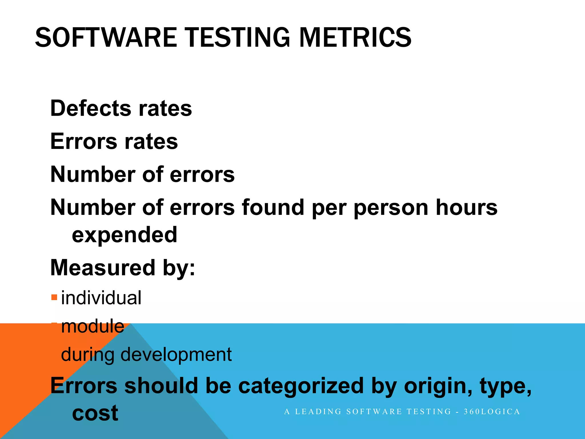 SOFTWARE TESTING METRICS

Defects rates
Errors rates
Number of errors
Number of errors found per person hours
  expended
Measured by:
 individual
 module
 during development
Errors should be categorized by origin, type,
  cost                 A LEADING SOFTWARE TESTING - 360LOGICA
 