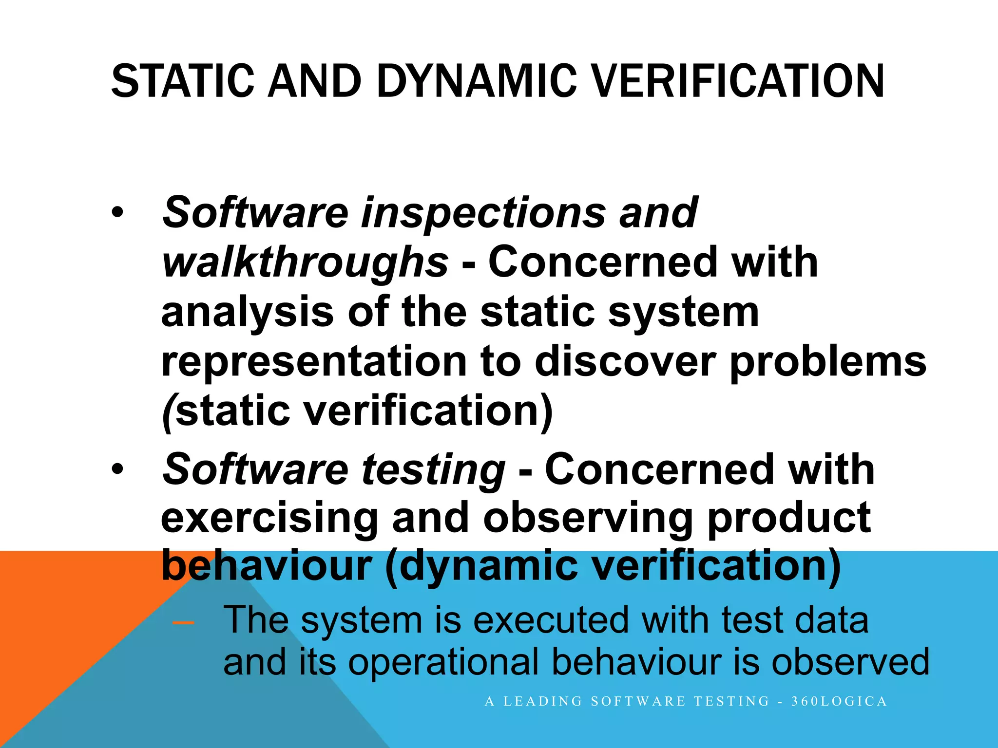 STATIC AND DYNAMIC VERIFICATION

• Software inspections and
  walkthroughs - Concerned with
  analysis of the static system
  representation to discover problems
  (static verification)
• Software testing - Concerned with
  exercising and observing product
  behaviour (dynamic verification)
  – The system is executed with test data
    and its operational behaviour is observed
                   A LEADING SOFTWARE TESTING - 360LOGICA
 