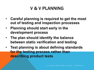 V & V PLANNING

• Careful planning is required to get the most
  out of testing and inspection processes
• Planning should start early in the
  development process
• The plan should identify the balance
  between static verification and testing
• Test planning is about defining standards
  for the testing process rather than
  describing product tests

                      A LEADING SOFTWARE TESTING - 360LOGICA
 