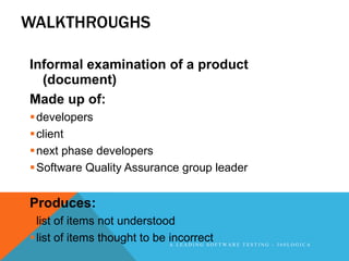 WALKTHROUGHS

Informal examination of a product
  (document)
Made up of:
 developers
 client
 next phase developers
 Software Quality Assurance group leader


Produces:
 list of items not understood
 list of items thought to be incorrect F T W A R E T E S T I N G - 3 6 0 L O G I C A
                              A LEADING SO
 