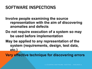 SOFTWARE INSPECTIONS

Involve people examining the source
   representation with the aim of discovering
   anomalies and defects
Do not require execution of a system so may
   be used before implementation
May be applied to any representation of the
   system (requirements, design, test data,
   etc.)
Very effective technique for discovering errors

                       A LEADING SOFTWARE TESTING - 360LOGICA
 