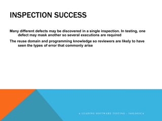 INSPECTION SUCCESS
Many different defects may be discovered in a single inspection. In testing, one
    defect may mask another so several executions are required
The reuse domain and programming knowledge so reviewers are likely to have
     seen the types of error that commonly arise




                                        A LEADING SOFTWARE TESTING - 360LOGICA
 