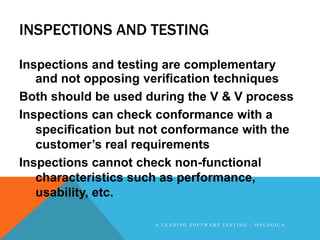 INSPECTIONS AND TESTING

Inspections and testing are complementary
   and not opposing verification techniques
Both should be used during the V & V process
Inspections can check conformance with a
   specification but not conformance with the
   customer‟s real requirements
Inspections cannot check non-functional
   characteristics such as performance,
   usability, etc.

                      A LEADING SOFTWARE TESTING - 360LOGICA
 