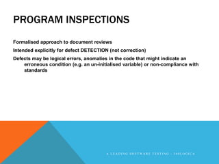 PROGRAM INSPECTIONS
Formalised approach to document reviews
Intended explicitly for defect DETECTION (not correction)
Defects may be logical errors, anomalies in the code that might indicate an
    erroneous condition (e.g. an un-initialised variable) or non-compliance with
    standards




                                        A LEADING SOFTWARE TESTING - 360LOGICA
 