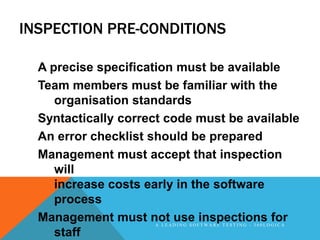 INSPECTION PRE-CONDITIONS

  A precise specification must be available
  Team members must be familiar with the
     organisation standards
  Syntactically correct code must be available
  An error checklist should be prepared
  Management must accept that inspection
     will
     increase costs early in the software
     process
  Management must not use inspections for
                     A LEADING SOFTWARE TESTING - 360LOGICA

     staff
 