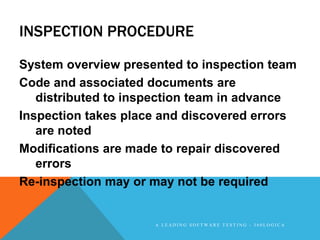 INSPECTION PROCEDURE

System overview presented to inspection team
Code and associated documents are
   distributed to inspection team in advance
Inspection takes place and discovered errors
   are noted
Modifications are made to repair discovered
   errors
Re-inspection may or may not be required


                     A LEADING SOFTWARE TESTING - 360LOGICA
 