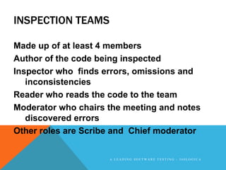 INSPECTION TEAMS

Made up of at least 4 members
Author of the code being inspected
Inspector who finds errors, omissions and
   inconsistencies
Reader who reads the code to the team
Moderator who chairs the meeting and notes
   discovered errors
Other roles are Scribe and Chief moderator


                     A LEADING SOFTWARE TESTING - 360LOGICA
 