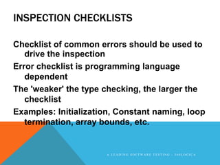 INSPECTION CHECKLISTS

Checklist of common errors should be used to
   drive the inspection
Error checklist is programming language
   dependent
The 'weaker' the type checking, the larger the
   checklist
Examples: Initialization, Constant naming, loop
   termination, array bounds, etc.


                      A LEADING SOFTWARE TESTING - 360LOGICA
 
