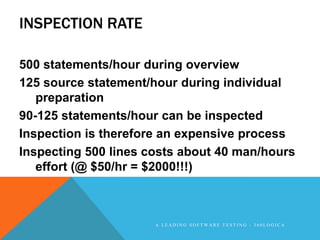 INSPECTION RATE

500 statements/hour during overview
125 source statement/hour during individual
   preparation
90-125 statements/hour can be inspected
Inspection is therefore an expensive process
Inspecting 500 lines costs about 40 man/hours
   effort (@ $50/hr = $2000!!!)



                      A LEADING SOFTWARE TESTING - 360LOGICA
 