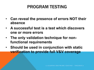 PROGRAM TESTING

• Can reveal the presence of errors NOT their
  absence
• A successful test is a test which discovers
  one or more errors
• The only validation technique for non-
  functional requirements
• Should be used in conjunction with static
  verification to provide full V&V coverage


                      A LEADING SOFTWARE TESTING - 360LOGICA
 