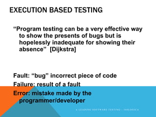 EXECUTION BASED TESTING

“Program testing can be a very effective way
  to show the presents of bugs but is
  hopelessly inadequate for showing their
  absence” [Dijkstra]



Fault: “bug” incorrect piece of code
Failure: result of a fault
Error: mistake made by the
  programmer/developer
                     A LEADING SOFTWARE TESTING - 360LOGICA
 