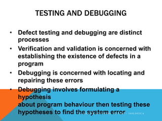 TESTING AND DEBUGGING

• Defect testing and debugging are distinct
  processes
• Verification and validation is concerned with
  establishing the existence of defects in a
  program
• Debugging is concerned with locating and
  repairing these errors
• Debugging involves formulating a
  hypothesis
  about program behaviour then testing these
  hypotheses to find the system error
                      A LEADING SOFTWARE TESTING - 360LOGICA
 