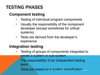 TESTING PHASES
 Component testing
       Testing of individual program components
       Usually the responsibility of the component
        developer (except sometimes for critical
        systems)
       Tests are derived from the developer’s
        experience
 Integration testing
       Testing of groups of components integrated to
        create a system or sub-system
       The responsibility of an independent testing
        team
       Tests are based onA aEsystemT W A R E T E S T I N G - 3 6 0 L O G I C A
                             L A D I N G S O F specification
 