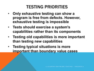 TESTING PRIORITIES
• Only exhaustive testing can show a
  program is free from defects. However,
  exhaustive testing is impossible
• Tests should exercise a system's
  capabilities rather than its components
• Testing old capabilities is more important
  than testing new capabilities
• Testing typical situations is more
  important than boundary value cases


                     A LEADING SOFTWARE TESTING - 360LOGICA
 
