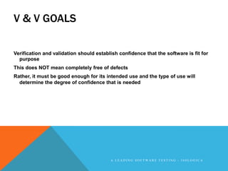 V & V GOALS

Verification and validation should establish confidence that the software is fit for
  purpose
This does NOT mean completely free of defects
Rather, it must be good enough for its intended use and the type of use will
  determine the degree of confidence that is needed




                                         A LEADING SOFTWARE TESTING - 360LOGICA
 