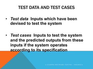 TEST DATA AND TEST CASES

• Test data Inputs which have been
  devised to test the system

• Test cases Inputs to test the system
  and the predicted outputs from these
  inputs if the system operates
  according to its specification


                   A LEADING SOFTWARE TESTING - 360LOGICA
 