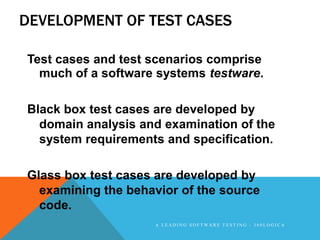 DEVELOPMENT OF TEST CASES

Test cases and test scenarios comprise
  much of a software systems testware.

Black box test cases are developed by
  domain analysis and examination of the
  system requirements and specification.

Glass box test cases are developed by
  examining the behavior of the source
  code.
                    A LEADING SOFTWARE TESTING - 360LOGICA
 