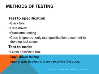METHODS OF TESTING

Test to specification:
 Black box,
 Data driven
 Functional testing
 Code is ignored: only use specification document to
  develop test cases
Test to code:
 Glass box/White box
 Logic driven testing
 Ignore specification and only examine the code.

                           A LEADING SOFTWARE TESTING - 360LOGICA
 
