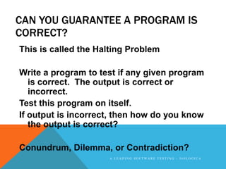 CAN YOU GUARANTEE A PROGRAM IS
CORRECT?
This is called the Halting Problem

Write a program to test if any given program
   is correct. The output is correct or
   incorrect.
Test this program on itself.
If output is incorrect, then how do you know
   the output is correct?

Conundrum, Dilemma, or Contradiction?
                     A LEADING SOFTWARE TESTING - 360LOGICA
 