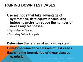 PAIRING DOWN TEST CASES

Use methods that take advantage of
 symmetries, data equivalencies, and
 independencies to reduce the number of
 necessary test cases.
 Equivalence Testing
 Boundary Value Analysis


Determine the ranges of working system
Develop equivalence classes of test cases
Examine the boundaries of these classes
  carefully                 A LEADING SOFTWARE TESTING - 360LOGICA
 