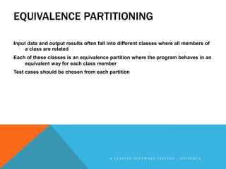 EQUIVALENCE PARTITIONING

Input data and output results often fall into different classes where all members of
     a class are related
Each of these classes is an equivalence partition where the program behaves in an
    equivalent way for each class member
Test cases should be chosen from each partition




                                         A LEADING SOFTWARE TESTING - 360LOGICA
 