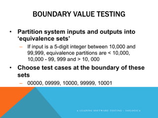 BOUNDARY VALUE TESTING

• Partition system inputs and outputs into
  „equivalence sets‟
   – If input is a 5-digit integer between 10,000 and
     99,999, equivalence partitions are < 10,000,
     10,000 - 99, 999 and > 10, 000
• Choose test cases at the boundary of these
  sets
   – 00000, 09999, 10000, 99999, 10001




                           A LEADING SOFTWARE TESTING - 360LOGICA
 