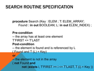 SEARCH ROUTINE SPECIFICATION

  procedure Search (Key : ELEM ; T: ELEM_ARRAY;
      Found : in out BOOLEAN; L: in out ELEM_INDEX) ;

  Pre-condition
  -- the array has at least one element
  T’FIRST <= T’LAST
  Post-condition
  -- the element is found and is referenced by L
  ( Found and T (L) = Key)
  or
  -- the element is not in the array
  ( not Found and
          not (exists i, T’FIRSTI N>=O iF T<=R T’LAST,3 6 0 L (i)I C= Key ))
                            A LEAD G S     WA E TESTING -
                                                          T OG A
 